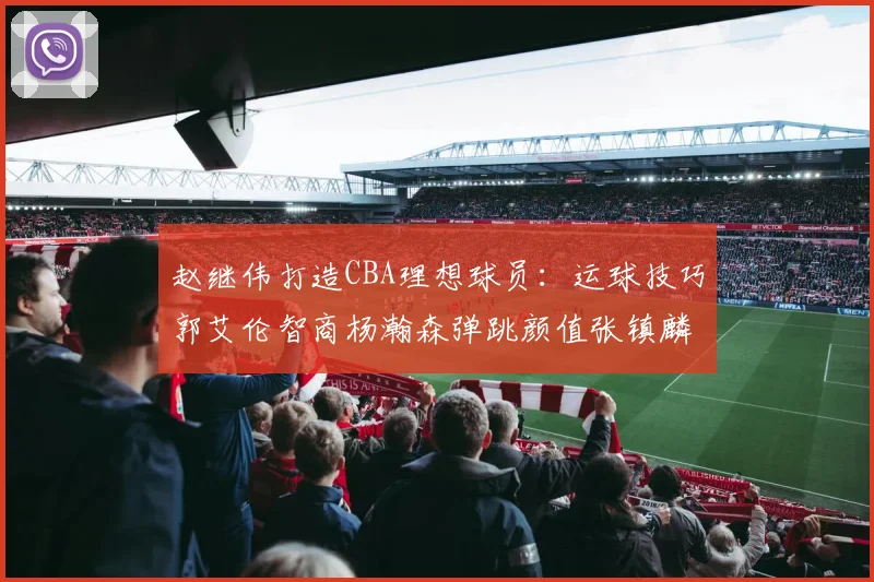 赵继伟打造CBA理想球员：运球技巧郭艾伦智商杨瀚森弹跳颜值张镇麟完美结合