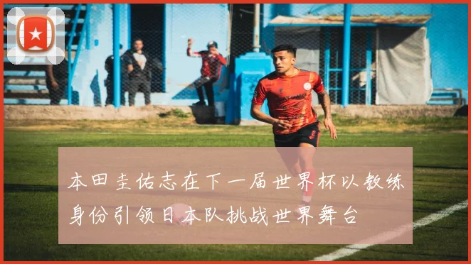 本田圭佑志在下一届世界杯以教练身份引领日本队挑战世界舞台