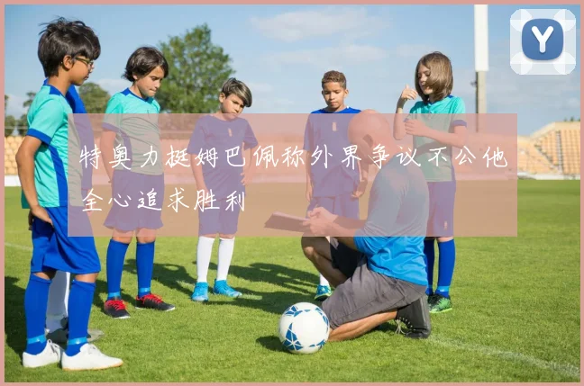 特奥力挺姆巴佩称外界争议不公他全心追求胜利