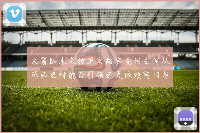 火箭队未来控卫之路究竟何去何从范弗里特能否引领还是依赖阿门与谢泼德