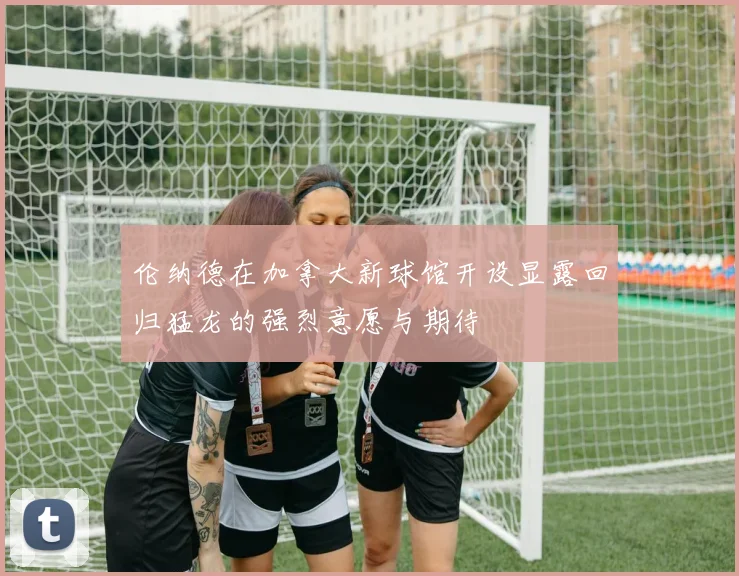 伦纳德在加拿大新球馆开设显露回归猛龙的强烈意愿与期待