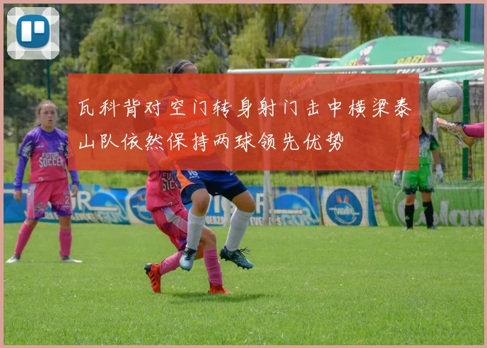瓦科背对空门转身射门击中横梁泰山队依然保持两球领先优势