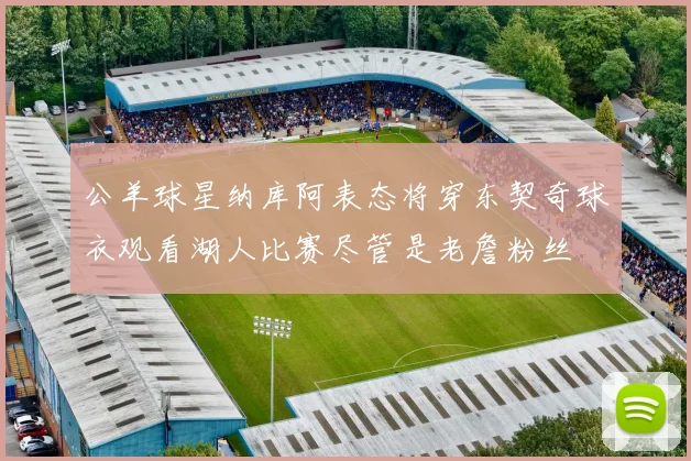 公羊球星纳库阿表态将穿东契奇球衣观看湖人比赛尽管是老詹粉丝
