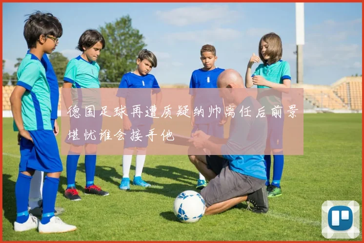 德国足球再遭质疑纳帅离任后前景堪忧谁会接手他