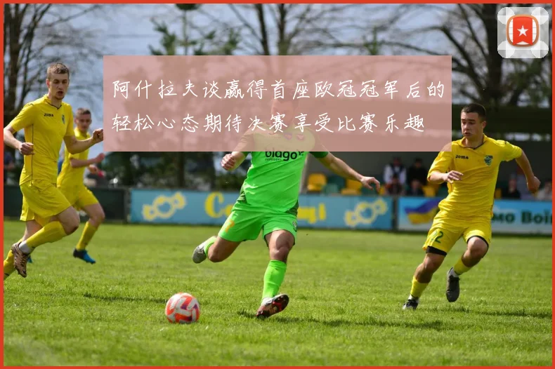 阿什拉夫谈赢得首座欧冠冠军后的轻松心态期待决赛享受比赛乐趣