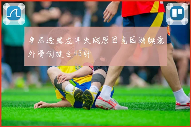 鲁尼透露左耳失聪原因竟因游艇意外滑倒缝合45针