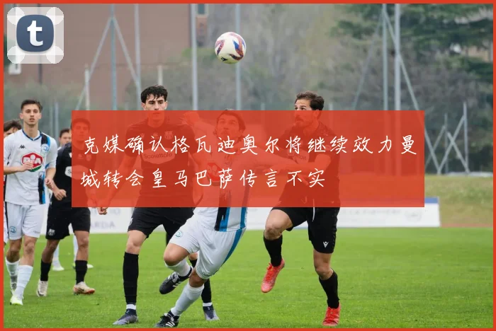 克媒确认格瓦迪奥尔将继续效力曼城转会皇马巴萨传言不实
