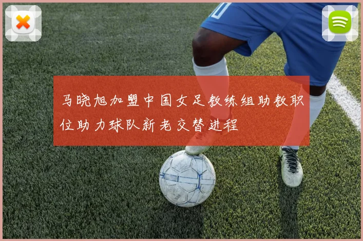 马晓旭加盟中国女足教练组助教职位助力球队新老交替进程