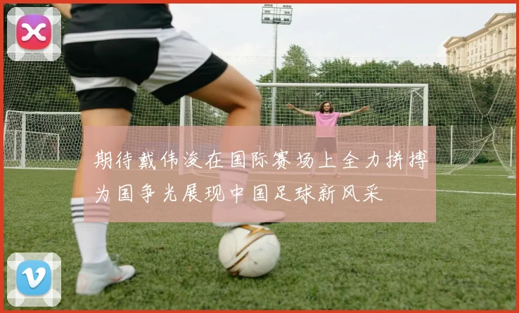 期待戴伟浚在国际赛场上全力拼搏为国争光展现中国足球新风采