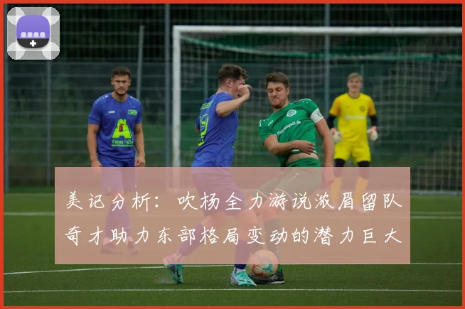 美记分析：吹杨全力游说浓眉留队奇才助力东部格局变动的潜力巨大