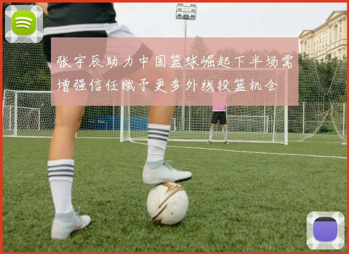 张宇辰助力中国篮球崛起下半场需增强信任赋予更多外线投篮机会