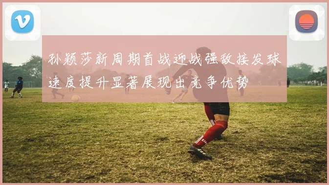 孙颖莎新周期首战迎战强敌接发球速度提升显著展现出竞争优势