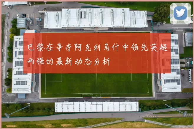 巴黎在争夺阿克利乌什中领先英超两强的最新动态分析