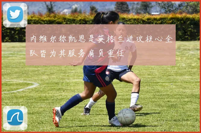 内维尔称凯恩是英格兰进攻核心全队皆为其服务肩负重任