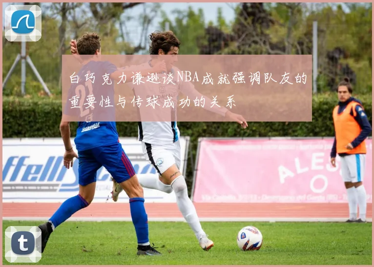 白巧克力谦逊谈NBA成就强调队友的重要性与传球成功的关系