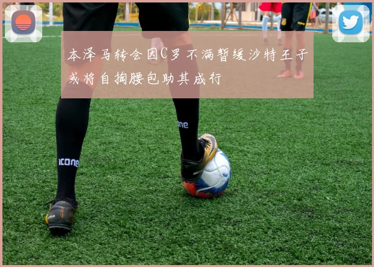 本泽马转会因C罗不满暂缓沙特王子或将自掏腰包助其成行