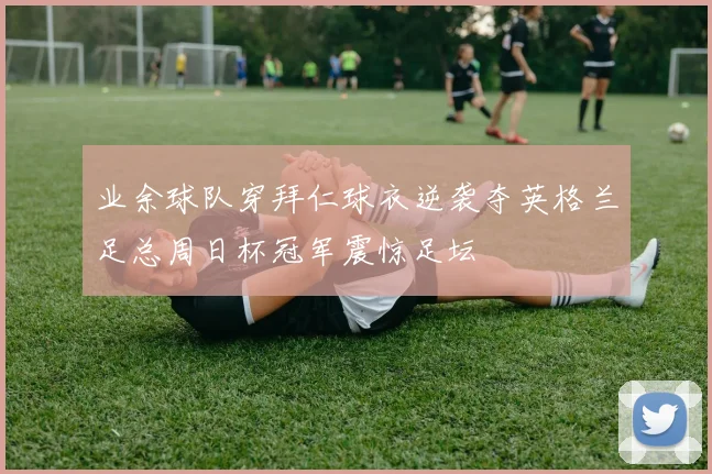 业余球队穿拜仁球衣逆袭夺英格兰足总周日杯冠军震惊足坛