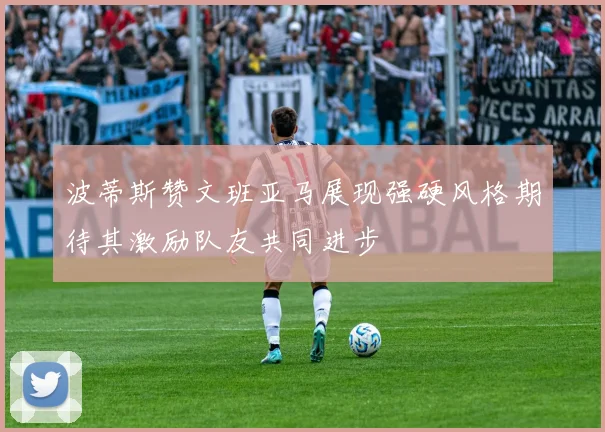 波蒂斯赞文班亚马展现强硬风格期待其激励队友共同进步
