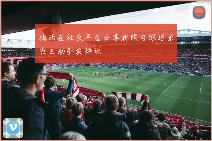 梅西在社交平台分享新照与球迷亲密互动引发热议