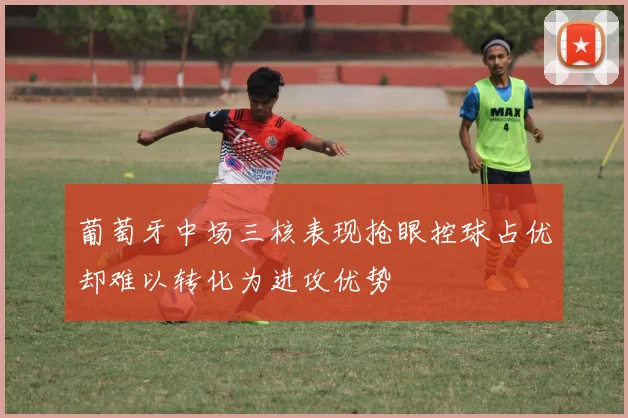 葡萄牙中场三核表现抢眼控球占优却难以转化为进攻优势