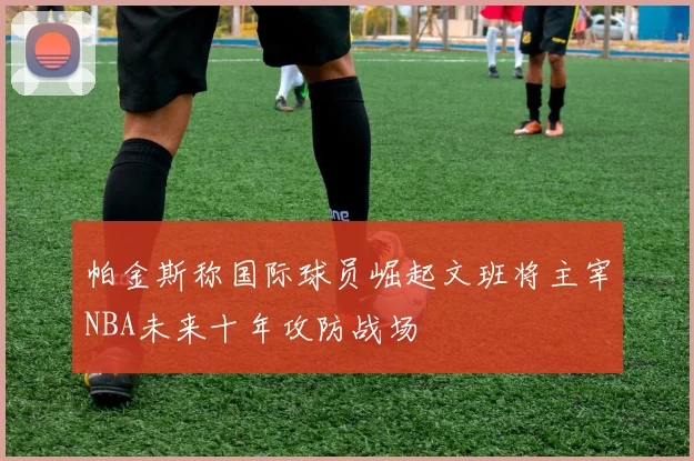 帕金斯称国际球员崛起文班将主宰NBA未来十年攻防战场