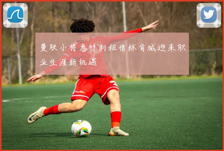 曼联小将惠特利租借林肯城迎来职业生涯新机遇