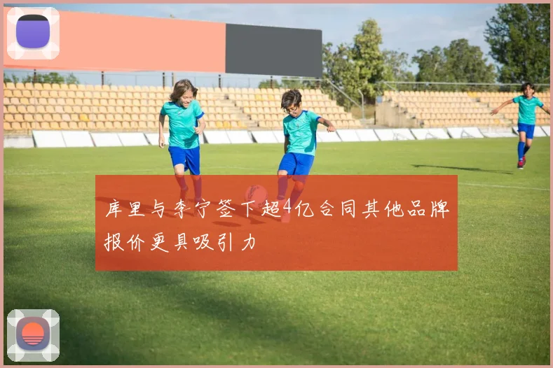 库里与李宁签下超4亿合同其他品牌报价更具吸引力