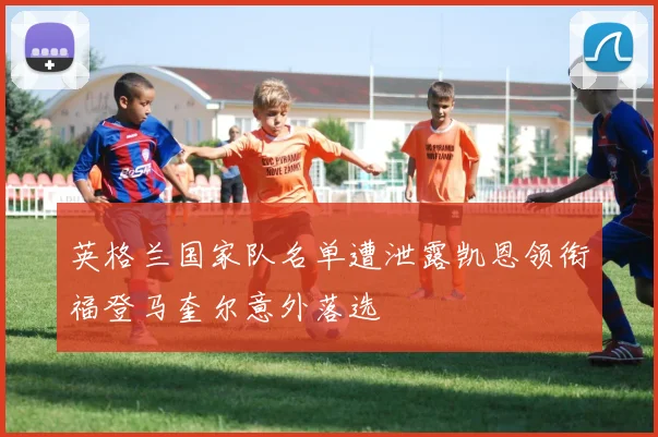 英格兰国家队名单遭泄露凯恩领衔福登马奎尔意外落选