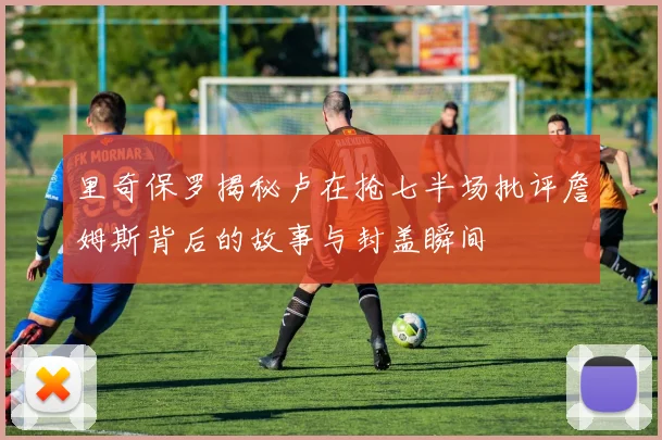 里奇保罗揭秘卢在抢七半场批评詹姆斯背后的故事与封盖瞬间