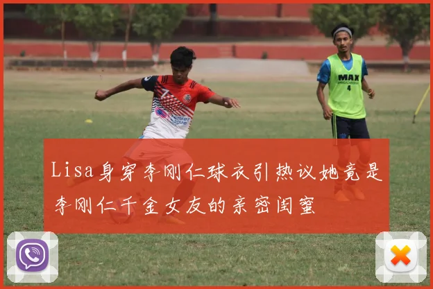 Lisa身穿李刚仁球衣引热议她竟是李刚仁千金女友的亲密闺蜜