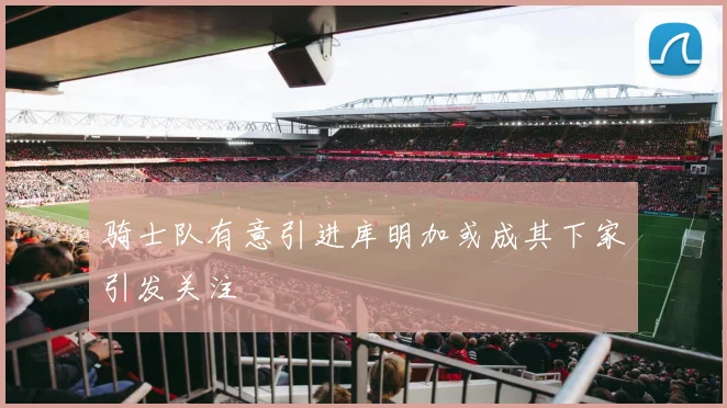骑士队有意引进库明加或成其下家引发关注